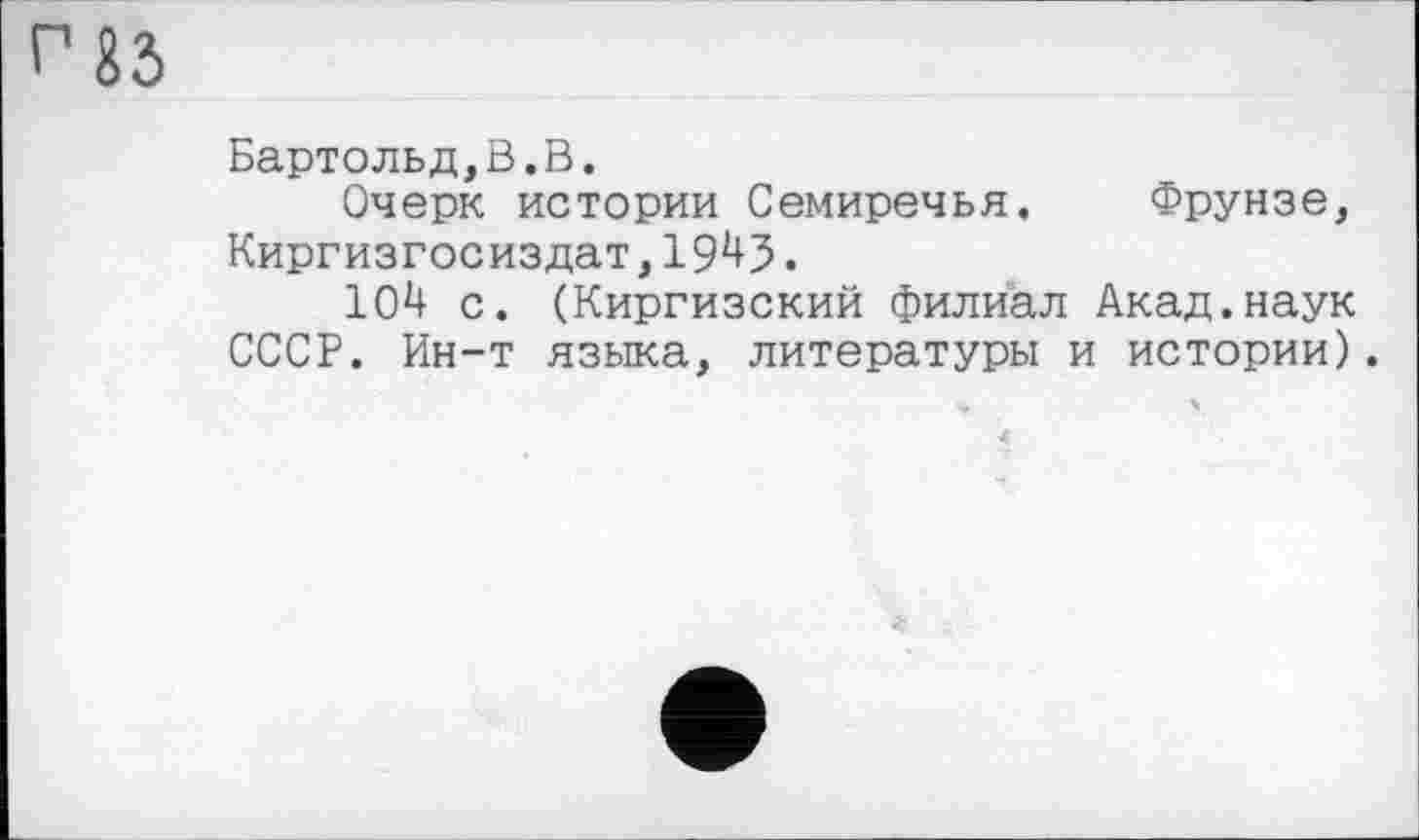 ﻿Г ІЗ
Бартольд,В.В.
Очерк истории Семиречья. Фрунзе, Киргизгосиздат, 1943.
104 с. (Киргизский филиал Акад.наук СССР. Ин-т языка, литературы и истории).